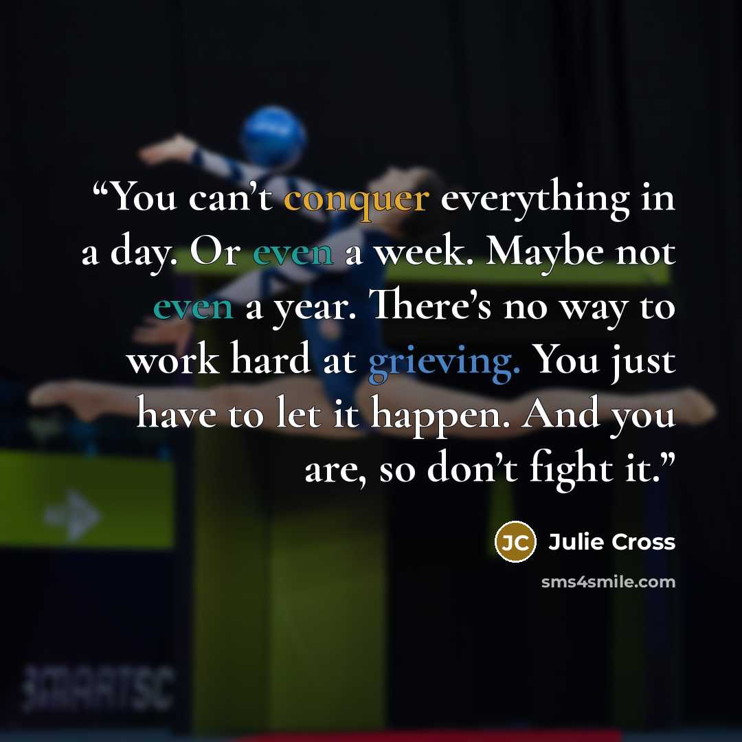 “You can’t conquer everything in a day. Or even a week. Maybe not even a year. There’s no way to work hard at grieving. You just have to let it happen. And you are, so don’t fight it.” quote by Julie Cross