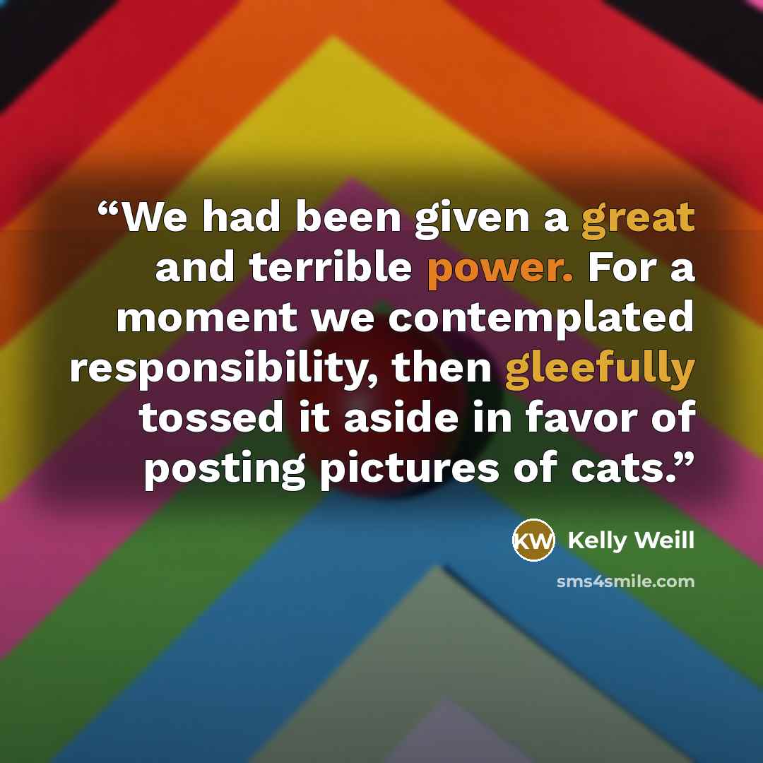 “We had been given a great and terrible power. For a moment we contemplated responsibility, then gleefully tossed it aside in favor of posting pictures of cats.” quote by Kelly Weill