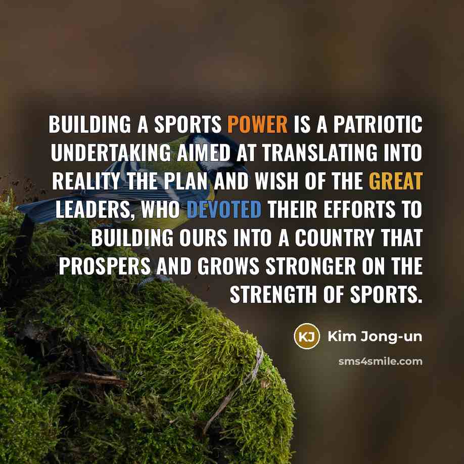 “Building a sports power is a patriotic undertaking aimed at translating into reality the plan and wish of the great leaders, who devoted their efforts to building ours into a country that prospers and grows stronger on the strength of sports.” quote by Kim Jong-un
