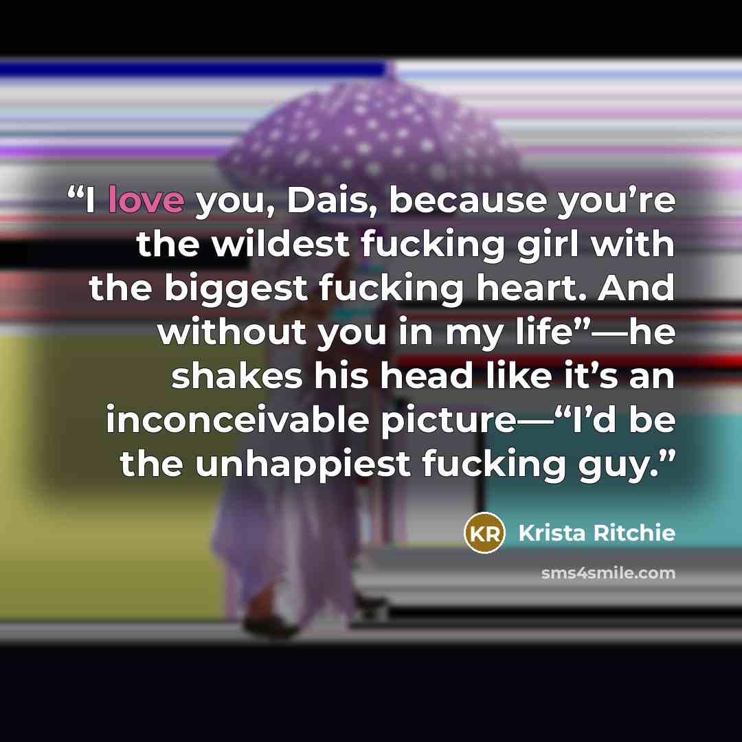 “I love you, Dais, because you’re the wildest fucking girl with the biggest fucking heart. And without you in my life”—he shakes his head like it’s an inconceivable picture—“I’d be the unhappiest fucking guy.” quote by Krista Ritchie