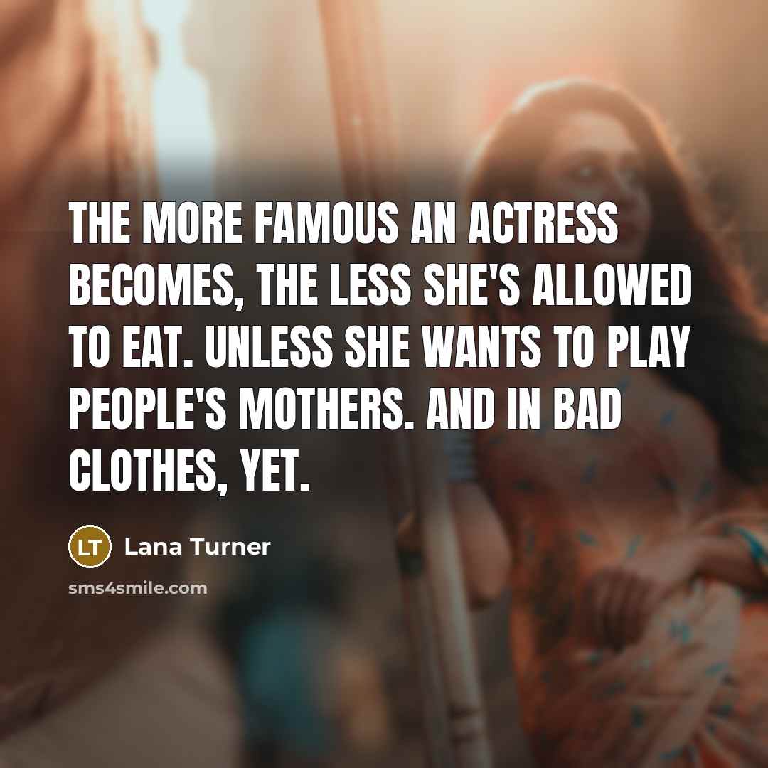 “The more famous an actress becomes, the less she's allowed to eat. Unless she wants to play people's mothers. And in bad clothes, yet.” quote by Lana Turner