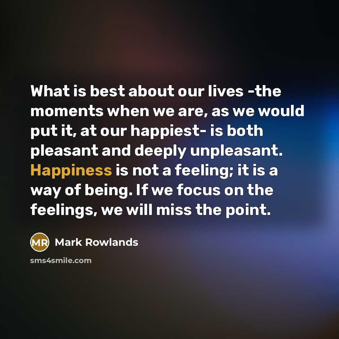 “What is best about our lives -the moments when we are, as we would put it, at our happiest- is both pleasant and deeply unpleasant. Happiness is not a feeling; it is a way of being. If we focus on the feelings, we will miss the point.” quote by Mark Rowlands