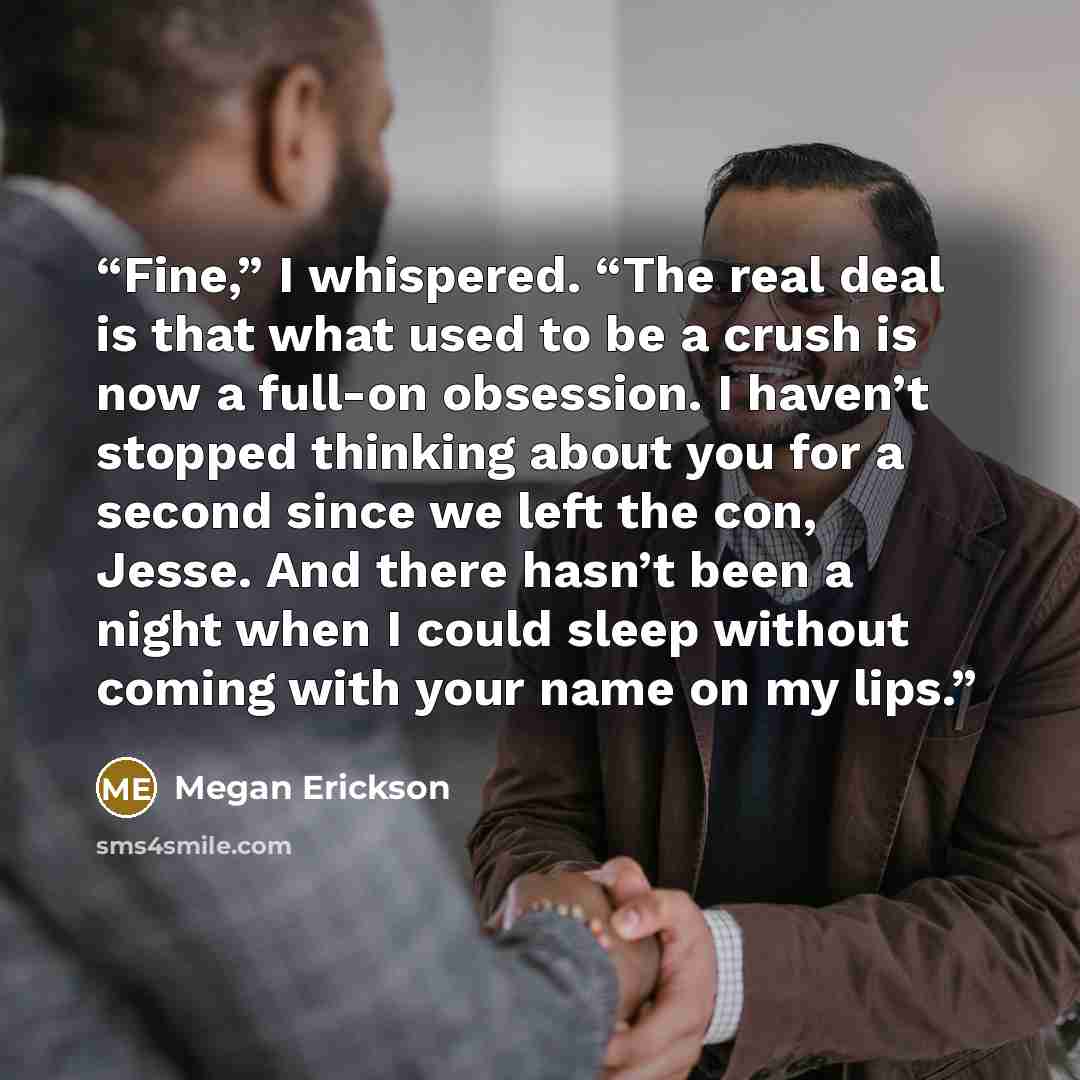 “Fine,” I whispered. “The real deal is that what used to be a crush is now a full-on obsession. I haven’t stopped thinking about you for a second since we left the con, Jesse. And there hasn’t been a night when I could sleep without coming with your name on my lips.” quote by Megan Erickson