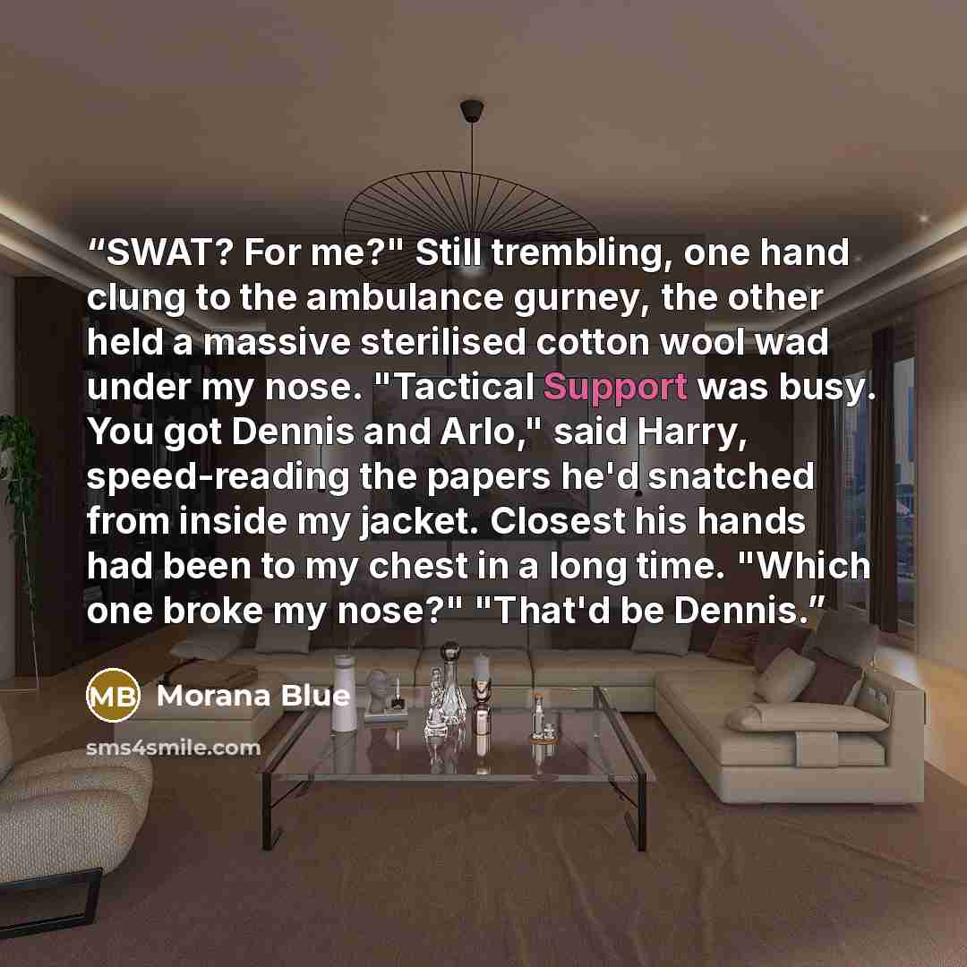“SWAT? For me?" Still trembling, one hand clung to the ambulance gurney, the other held a massive sterilised cotton wool wad under my nose. "Tactical Support was busy. You got Dennis and Arlo," said Harry, speed-reading the papers he'd snatched from inside my jacket. Closest his hands had been to…” quote by Morana Blue
