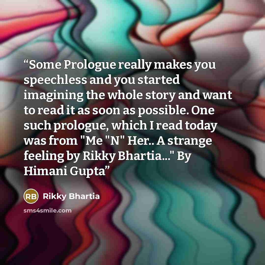 “Some Prologue really makes you speechless and you started imagining the whole story and want to read it as soon as possible. One such prologue, which I read today was from "Me "N" Her.. A strange feeling by Rikky Bhartia..." By Himani Gupta” quote by Rikky Bhartia