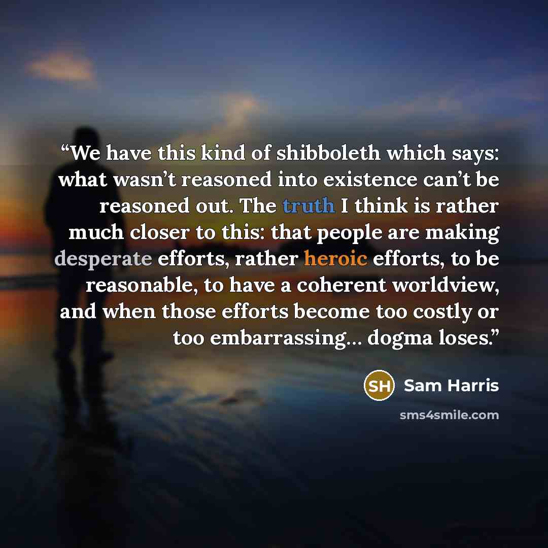 “We have this kind of shibboleth which says: what wasn’t reasoned into existence can’t be reasoned out. The truth I think is rather much closer to this: that people are making desperate efforts, rather heroic efforts, to be reasonable, to have a coherent worldview, and when those efforts become too…” quote by Sam Harris