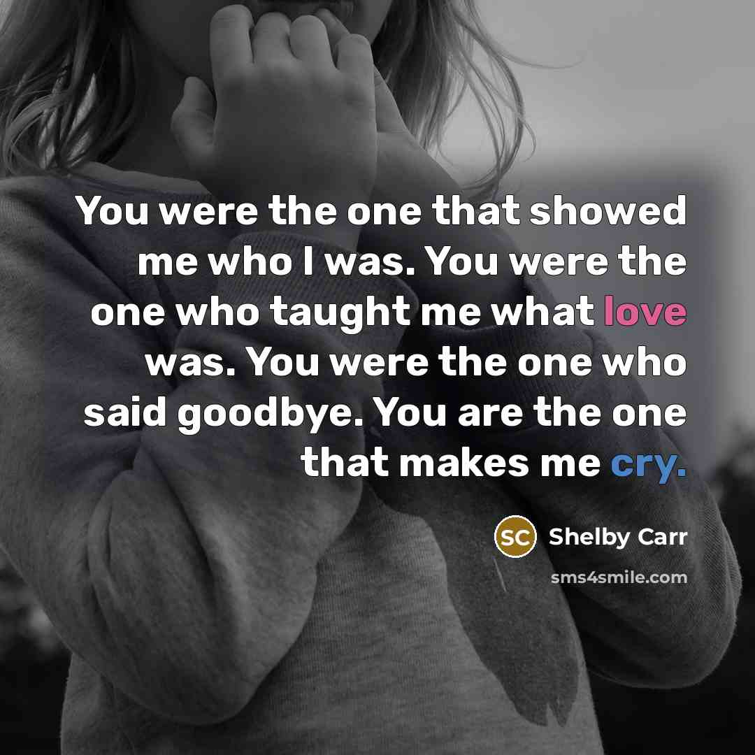 “You were the one that showed me who I was. You were the one who taught me what love was. You were the one who said goodbye. You are the one that makes me cry.” quote by Shelby Carr