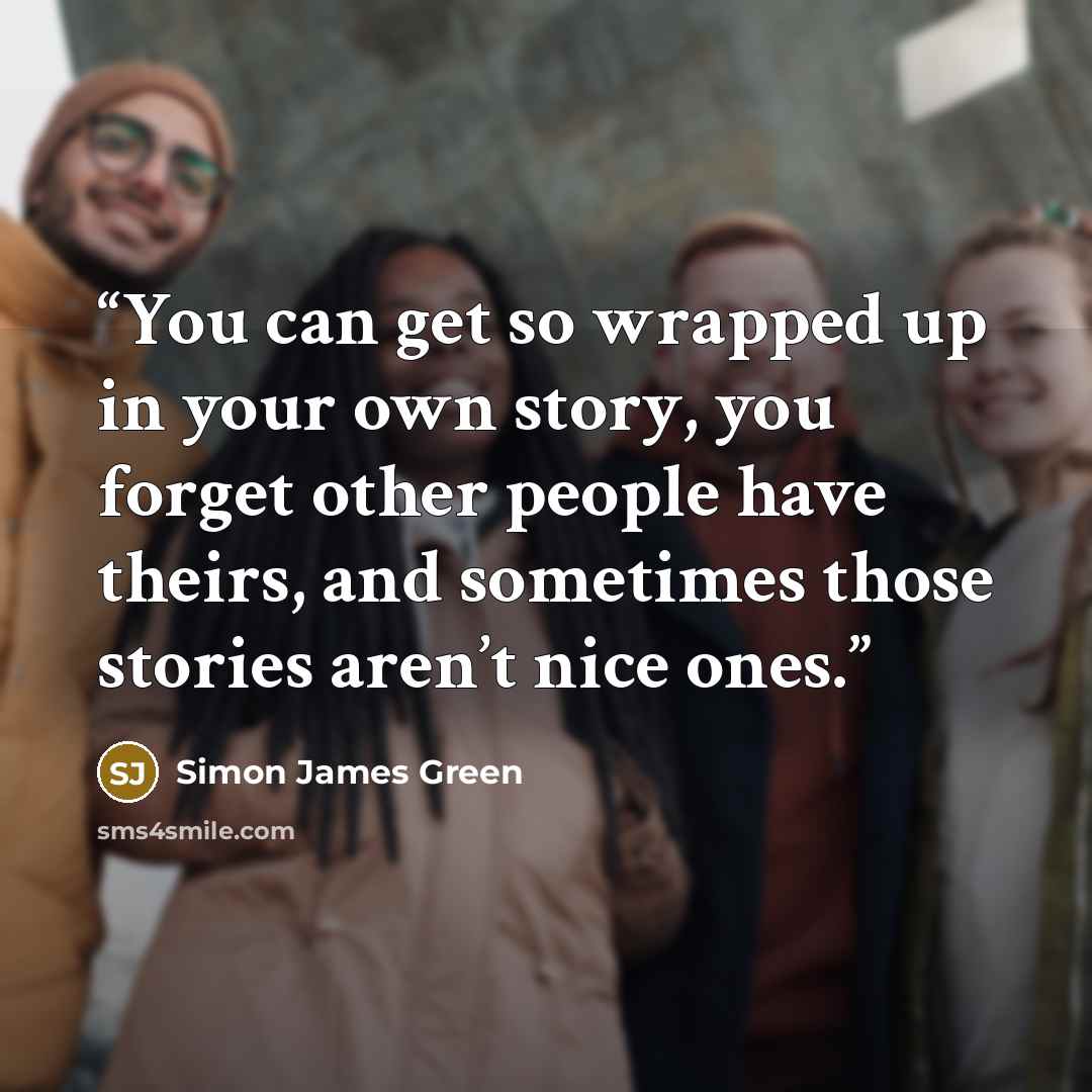 “You can get so wrapped up in your own story, you forget other people have theirs, and sometimes those stories aren’t nice ones.” quote by Simon James Green