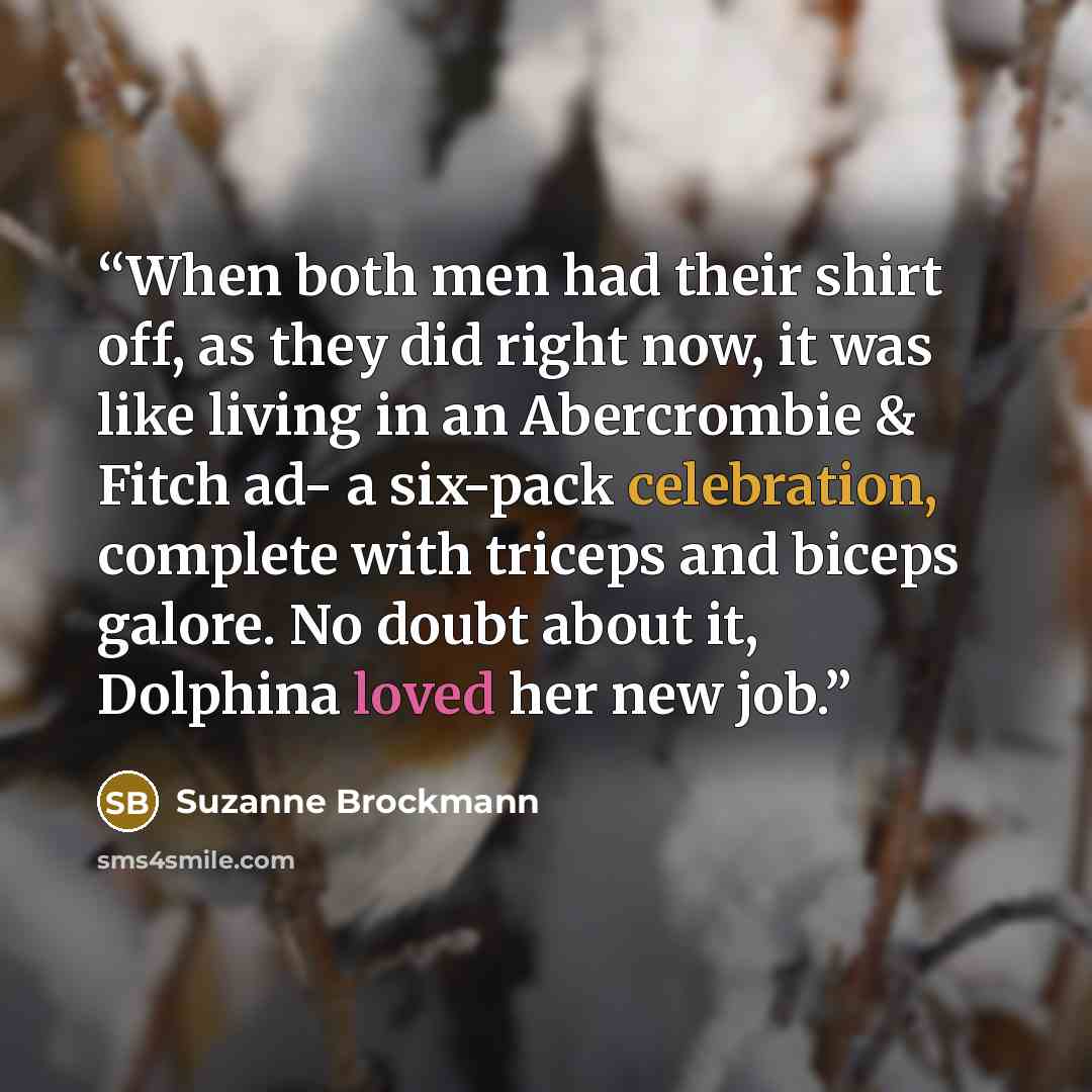 “When both men had their shirt off, as they did right now, it was like living in an Abercrombie & Fitch ad- a six-pack celebration, complete with triceps and biceps galore. No doubt about it, Dolphina loved her new job.” quote by Suzanne Brockmann