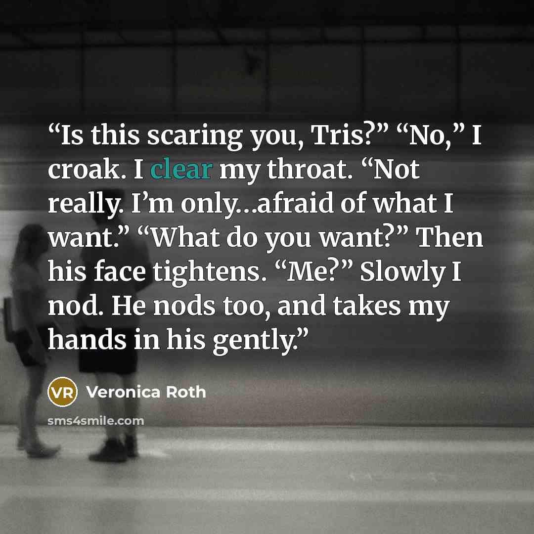 “Is this scaring you, Tris?” “No,” I croak. I clear my throat. “Not really. I’m only…afraid of what I want.” “What do you want?” Then his face tightens. “Me?” Slowly I nod. He nods too, and takes my hands in his gently.” quote by Veronica Roth