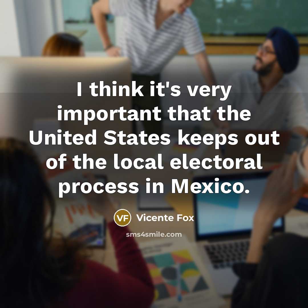 “I think it's very important that the United States keeps out of the local electoral process in Mexico.” quote by Vicente Fox