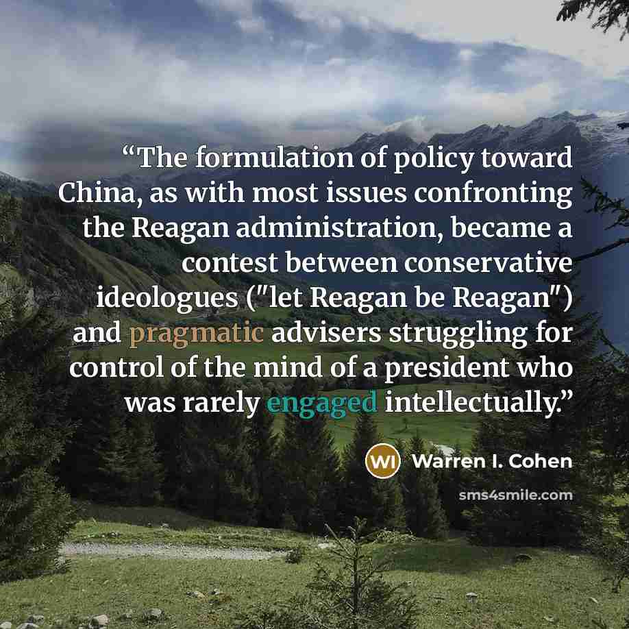 “The formulation of policy toward China, as with most issues confronting the Reagan administration, became a contest between conservative ideologues ("let Reagan be Reagan") and pragmatic advisers struggling for control of the mind of a president who was rarely engaged intellectually.” quote by Warren I. Cohen