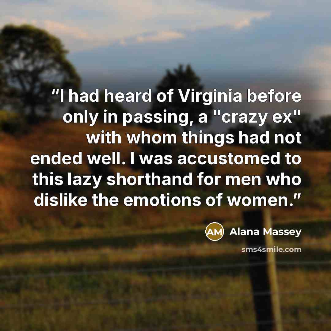 “I had heard of Virginia before only in passing, a "crazy ex" with whom things had not ended well. I was accustomed to this lazy shorthand for men who dislike the emotions of women.” quote by Alana Massey