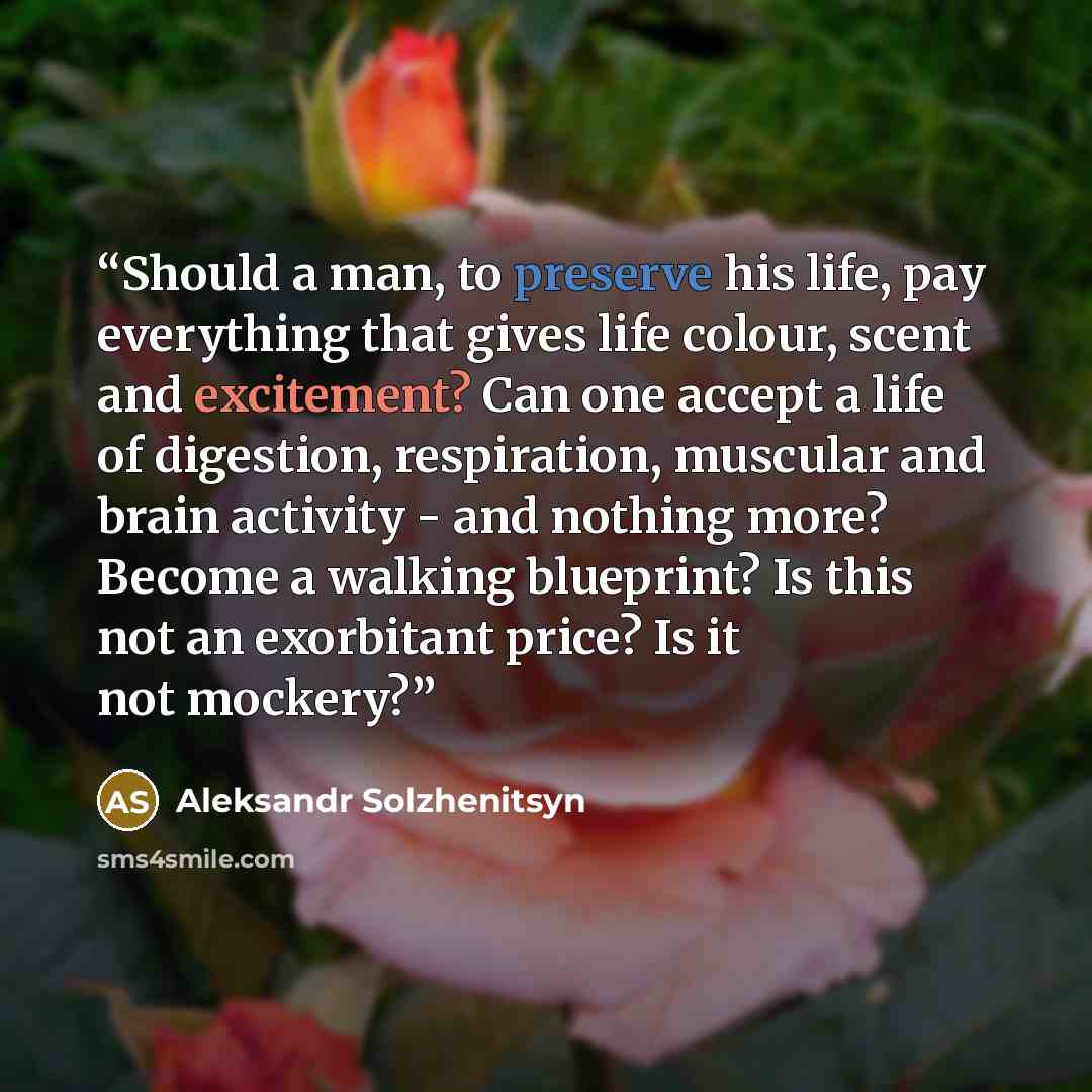 “Should a man, to preserve his life, pay everything that gives life colour, scent and excitement? Can one accept a life of digestion, respiration, muscular and brain activity - and nothing more? Become a walking blueprint? Is this not an exorbitant price? Is it not mockery?” quote by Aleksandr Solzhenitsyn