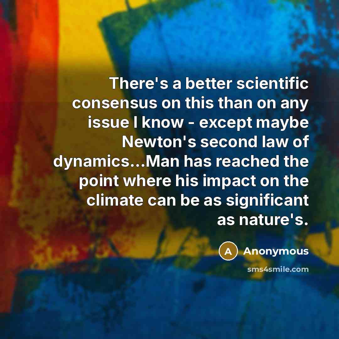 “There's a better scientific consensus on this than on any issue I know - except maybe Newton's second law of dynamics...Man has reached the point where his impact on the climate can be as significant as nature's.” quote by Anonymous