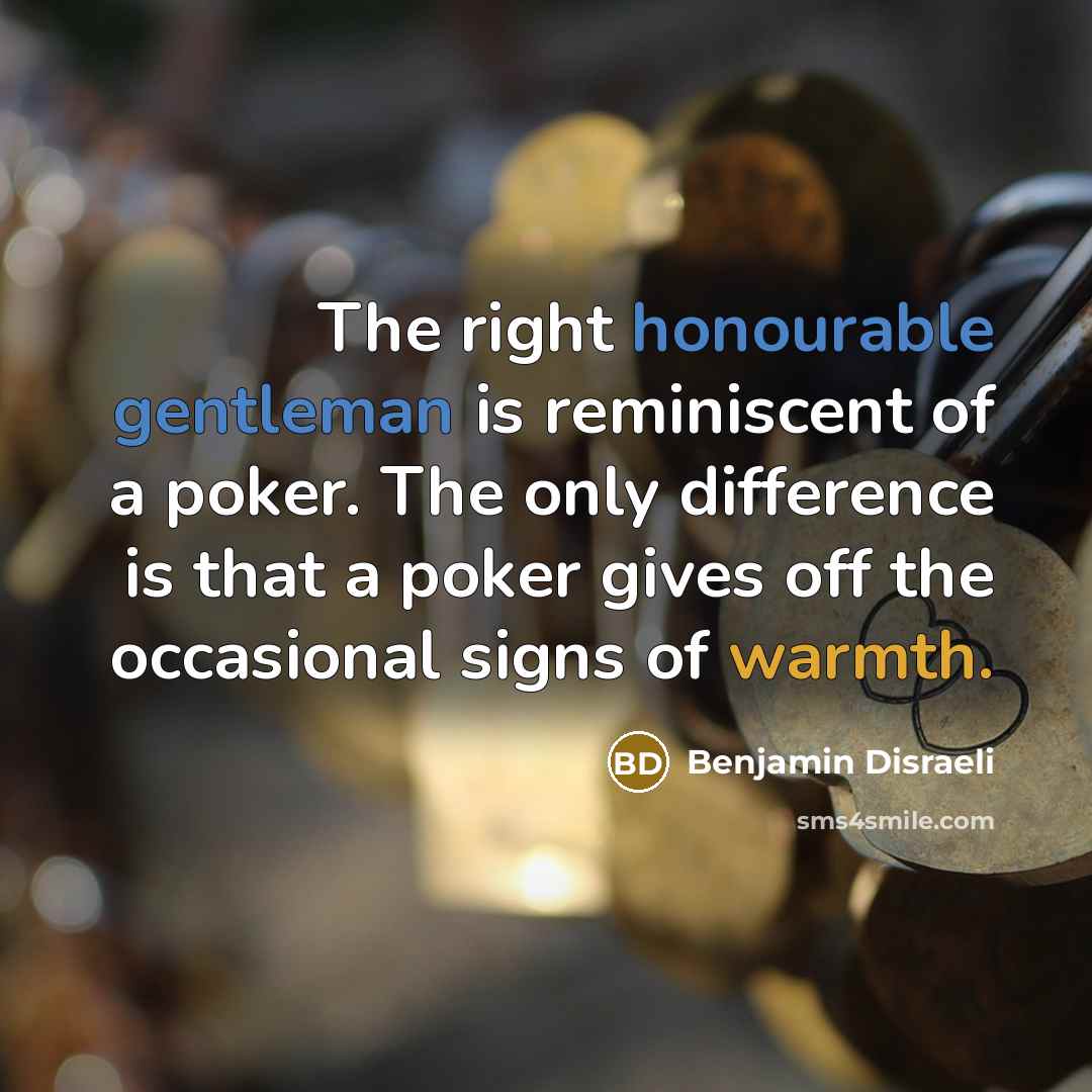 “The right honourable gentleman is reminiscent of a poker. The only difference is that a poker gives off the occasional signs of warmth.” quote by Benjamin Disraeli