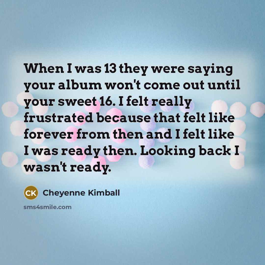“When I was 13 they were saying your album won't come out until your sweet 16. I felt really frustrated because that felt like forever from then and I felt like I was ready then. Looking back I wasn't ready.” quote by Cheyenne Kimball