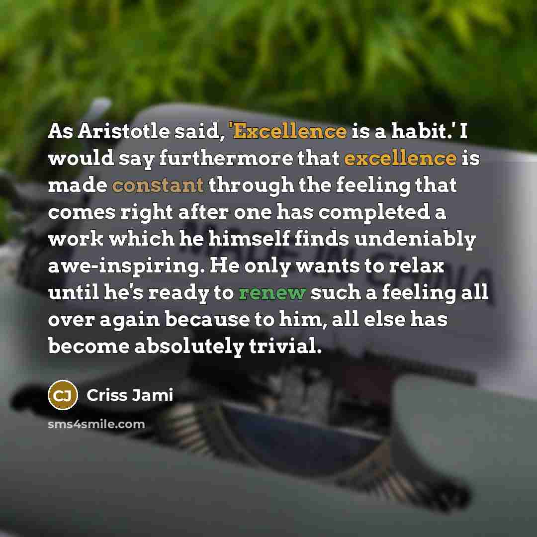 “As Aristotle said, 'Excellence is a habit.' I would say furthermore that excellence is made constant through the feeling that comes right after one has completed a work which he himself finds undeniably awe-inspiring. He only wants to relax until he's ready to renew such a feeling all over again…” quote by Criss Jami
