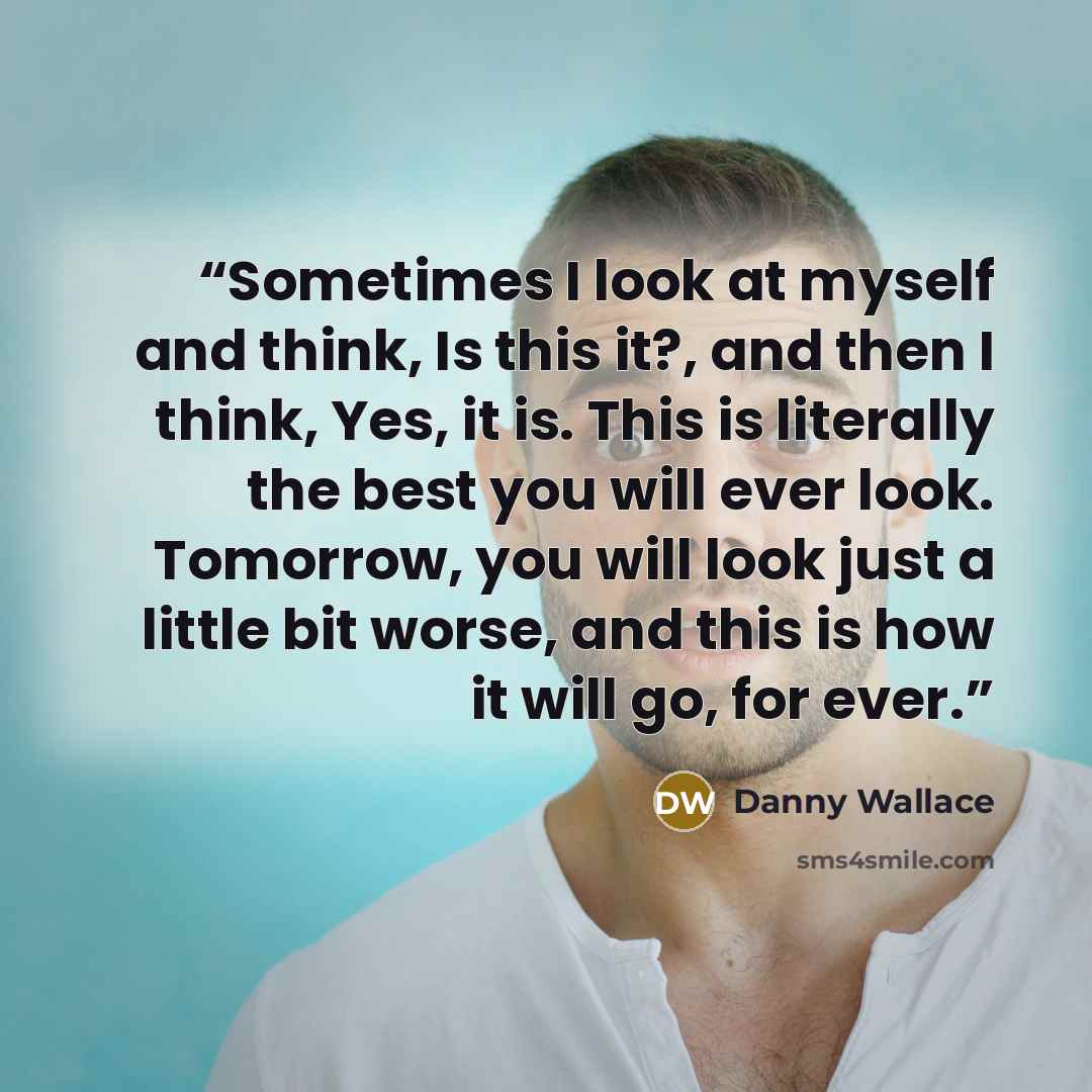 “Sometimes I look at myself and think, Is this it?, and then I think, Yes, it is. This is literally the best you will ever look. Tomorrow, you will look just a little bit worse, and this is how it will go, for ever.” quote by Danny Wallace