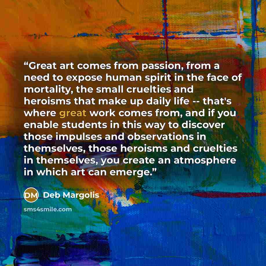“Great art comes from passion, from a need to expose human spirit in the face of mortality, the small cruelties and heroisms that make up daily life -- that's where great work comes from, and if you enable students in this way to discover those impulses and observations in themselves, those…” quote by Deb Margolis
