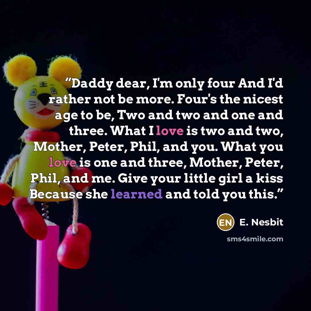 “Daddy dear, I'm only four And I'd rather not be more. Four's the nicest age to be, Two and two and one and three. What I love is two and two, Mother, Peter, Phil, and you. What you love is one and three, Mother, Peter, Phil, and me. Give your little girl a kiss Because she learned and told you this.” quote by E. Nesbit