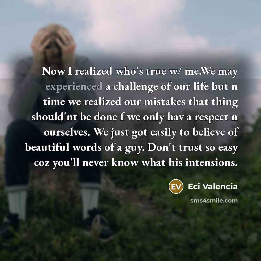 “Now I realized who's true w/ me.We may experienced a challenge of our life but n time we realized our mistakes that thing should'nt be done f we only hav a respect n ourselves. We just got easily to believe of beautiful words of a guy. Don't trust so easy coz you'll never know what his intensions.” quote by Eci Valencia