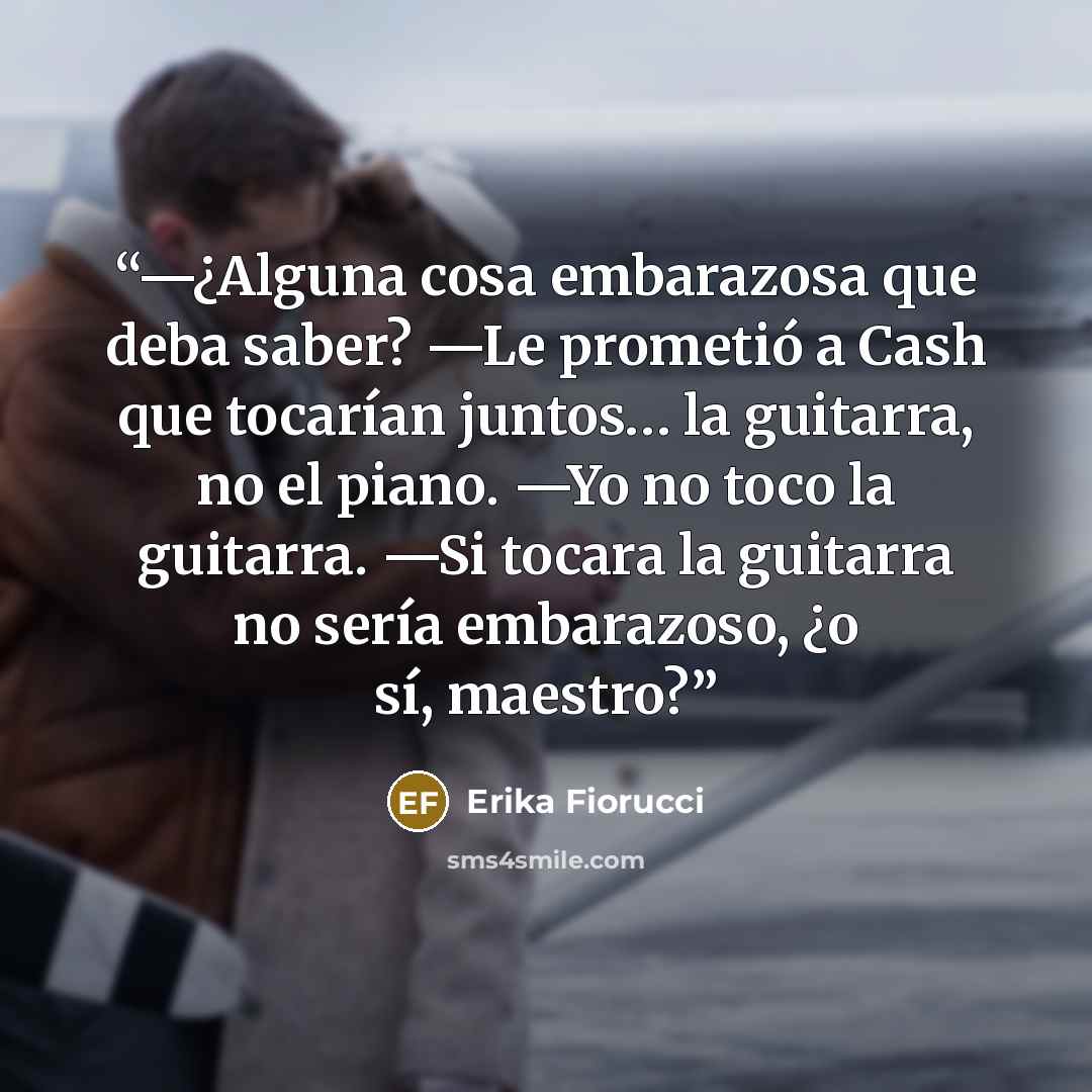 “—¿Alguna cosa embarazosa que deba saber? —Le prometió a Cash que tocarían juntos… la guitarra, no el piano. —Yo no toco la guitarra. —Si tocara la guitarra no sería embarazoso, ¿o sí, maestro?” quote by Erika Fiorucci