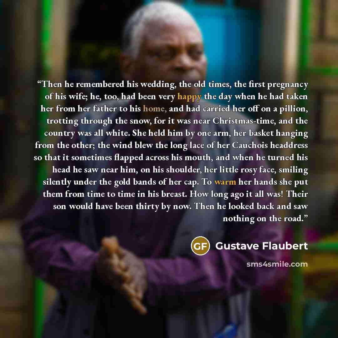“Then he remembered his wedding, the old times, the first pregnancy of his wife; he, too, had been very happy the day when he had taken her from her father to his home, and had carried her off on a pillion, trotting through the snow, for it was near Christmas-time, and the country was all white…” quote by Gustave Flaubert