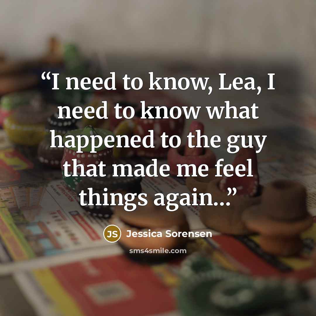 “I need to know, Lea, I need to know what happened to the guy that made me feel things again…” quote by Jessica Sorensen