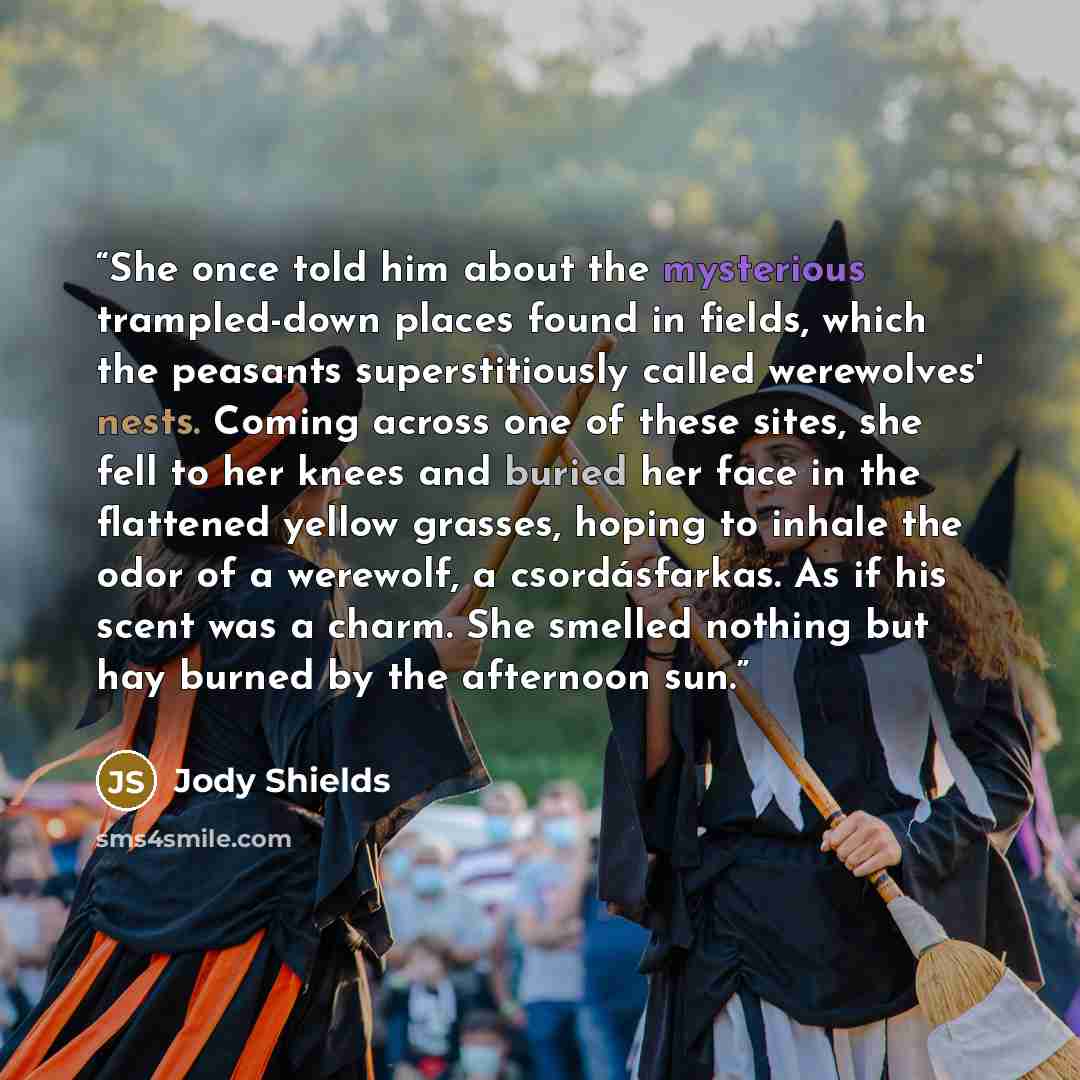 “She once told him about the mysterious trampled-down places found in fields, which the peasants superstitiously called werewolves' nests. Coming across one of these sites, she fell to her knees and buried her face in the flattened yellow grasses, hoping to inhale the odor of a werewolf, a…” quote by Jody Shields