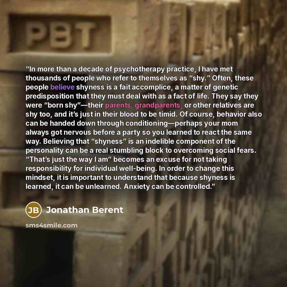“In more than a decade of psychotherapy practice, I have met thousands of people who refer to themselves as “shy.” Often, these people believe shyness is a fait accomplice, a matter of genetic predisposition that they must deal with as a fact of life. They say they were “born shy”—their parents…” quote by Jonathan Berent