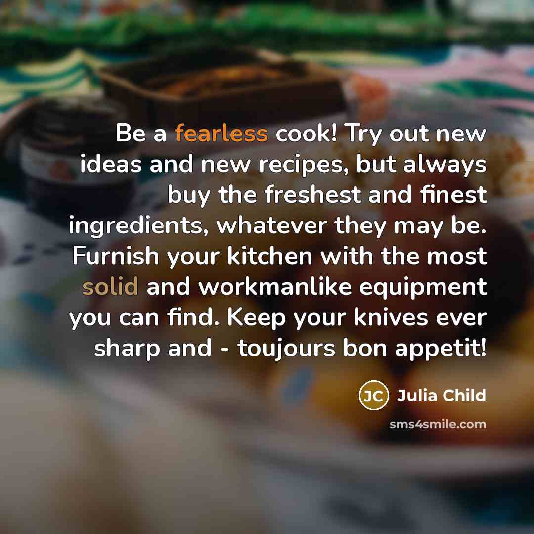 “Be a fearless cook! Try out new ideas and new recipes, but always buy the freshest and finest ingredients, whatever they may be. Furnish your kitchen with the most solid and workmanlike equipment you can find. Keep your knives ever sharp and - toujours bon appetit!” quote by Julia Child