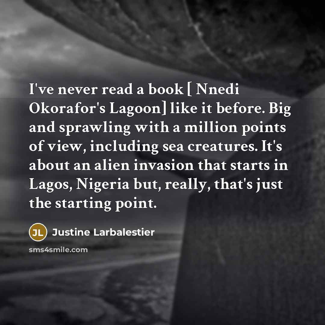 “I've never read a book [ Nnedi Okorafor's Lagoon] like it before. Big and sprawling with a million points of view, including sea creatures. It's about an alien invasion that starts in Lagos, Nigeria but, really, that's just the starting point.” quote by Justine Larbalestier