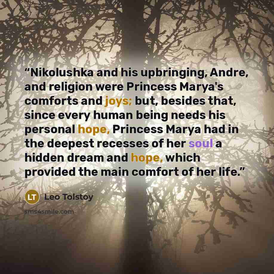 “Nikolushka and his upbringing, Andre, and religion were Princess Marya's comforts and joys; but, besides that, since every human being needs his personal hope, Princess Marya had in the deepest recesses of her soul a hidden dream and hope, which provided the main comfort of her life.” quote by Leo Tolstoy
