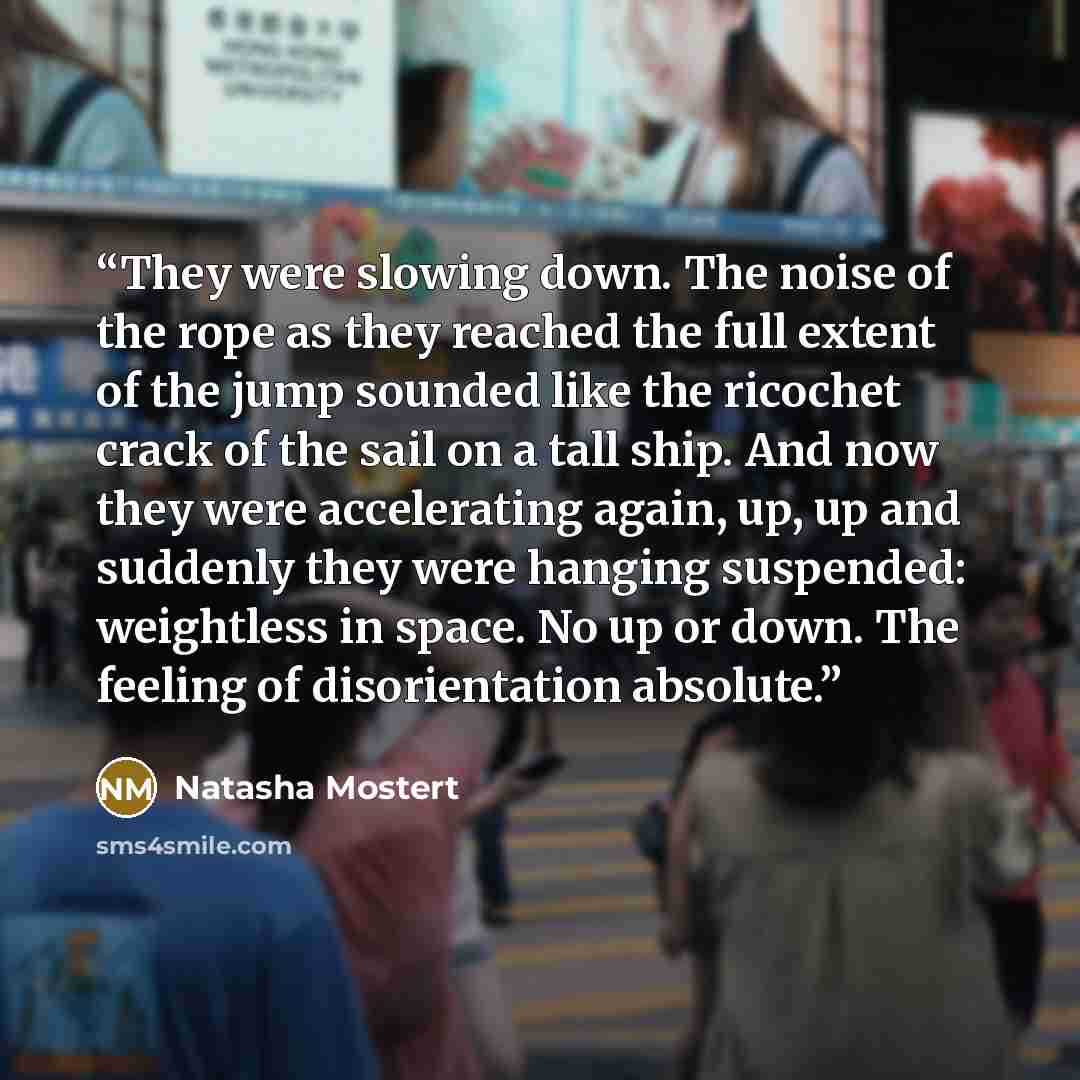 “They were slowing down. The noise of the rope as they reached the full extent of the jump sounded like the ricochet crack of the sail on a tall ship. And now they were accelerating again, up, up and suddenly they were hanging suspended: weightless in space. No up or down. The feeling of…” quote by Natasha Mostert