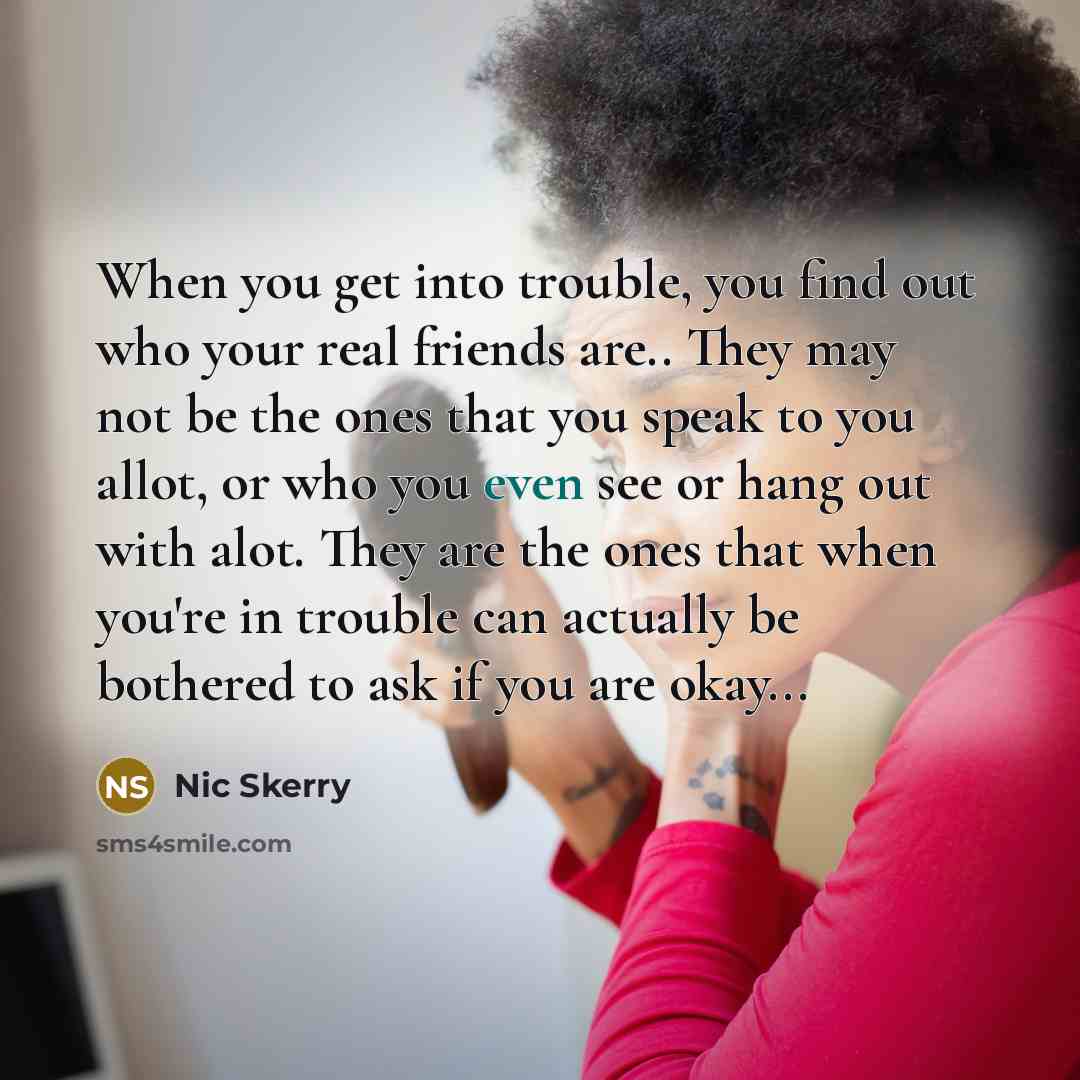 “When you get into trouble, you find out who your real friends are.. They may not be the ones that you speak to you allot, or who you even see or hang out with alot. They are the ones that when you're in trouble can actually be bothered to ask if you are okay...” quote by Nic Skerry
