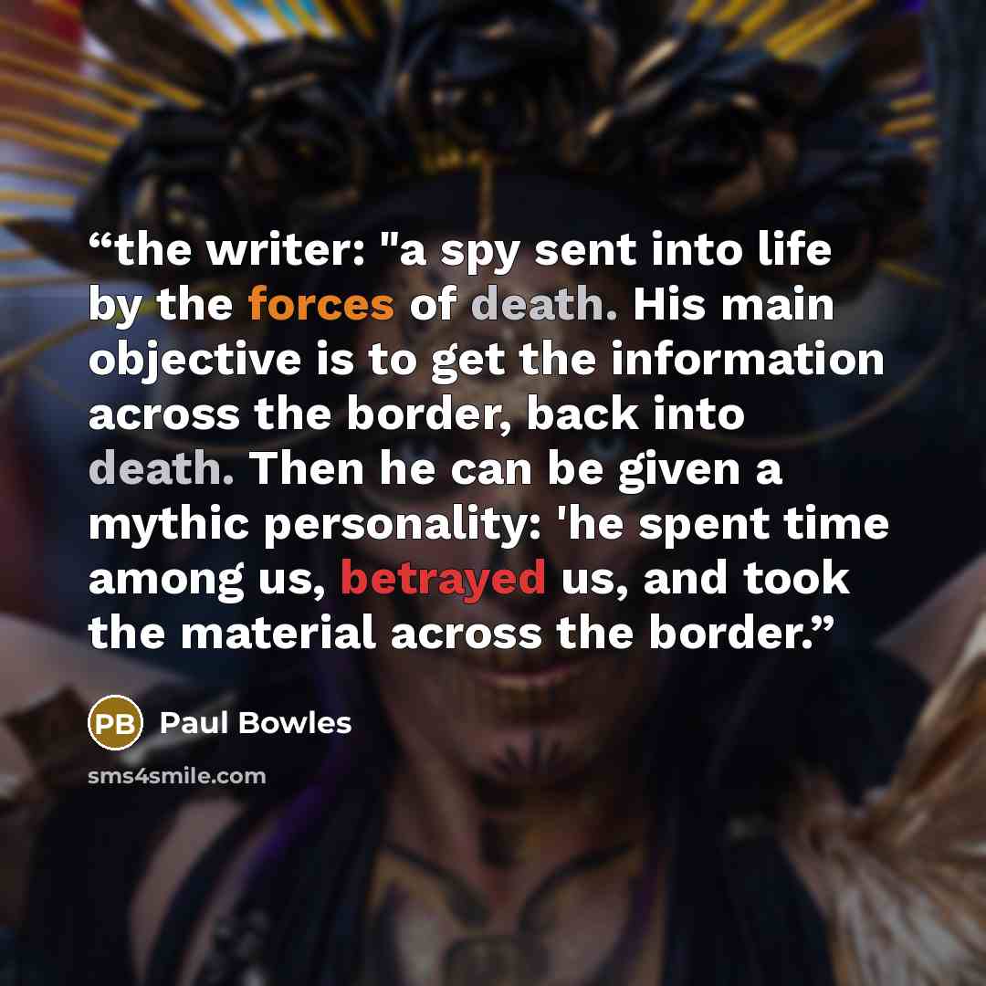 “the writer: "a spy sent into life by the forces of death. His main objective is to get the information across the border, back into death. Then he can be given a mythic personality: 'he spent time among us, betrayed us, and took the material across the border.” quote by Paul Bowles