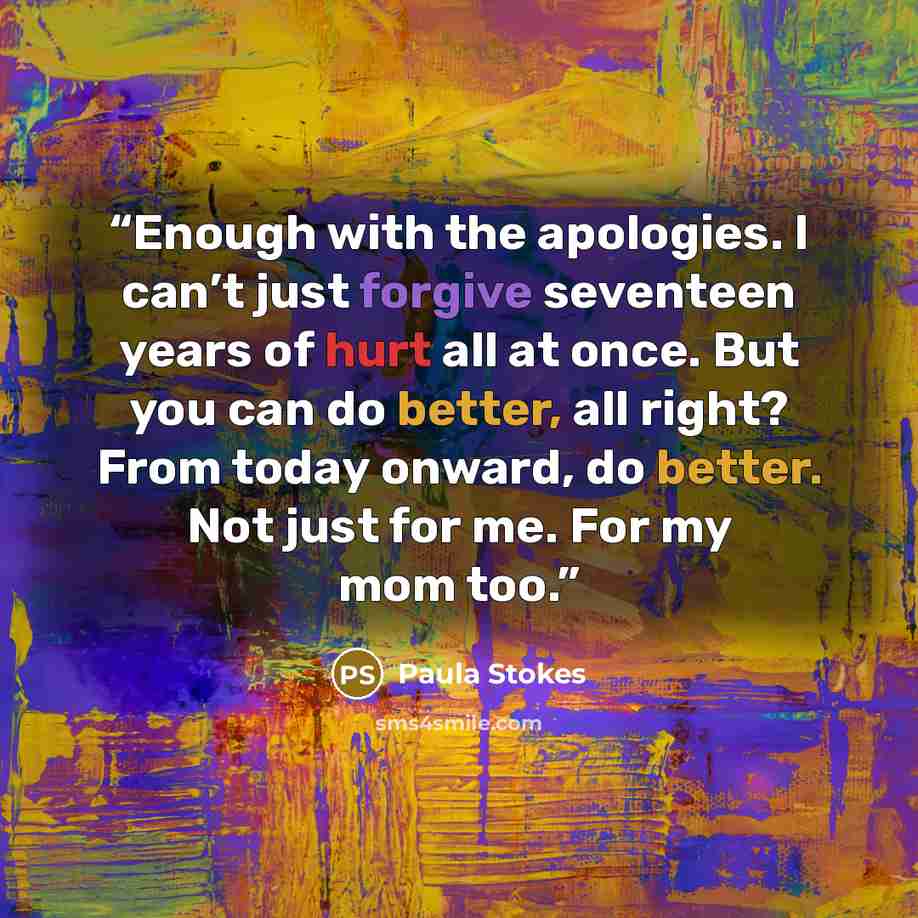 “Enough with the apologies. I can’t just forgive seventeen years of hurt all at once. But you can do better, all right? From today onward, do better. Not just for me. For my mom too.” quote by Paula Stokes