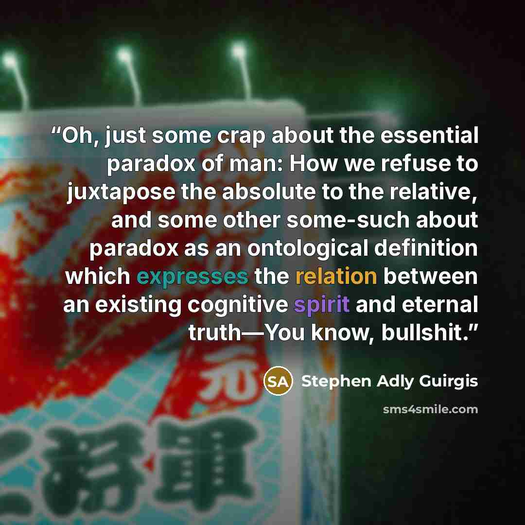 “Oh, just some crap about the essential paradox of man: How we refuse to juxtapose the absolute to the relative, and some other some-such about paradox as an ontological definition which expresses the relation between an existing cognitive spirit and eternal truth—You know, bullshit.” quote by Stephen Adly Guirgis
