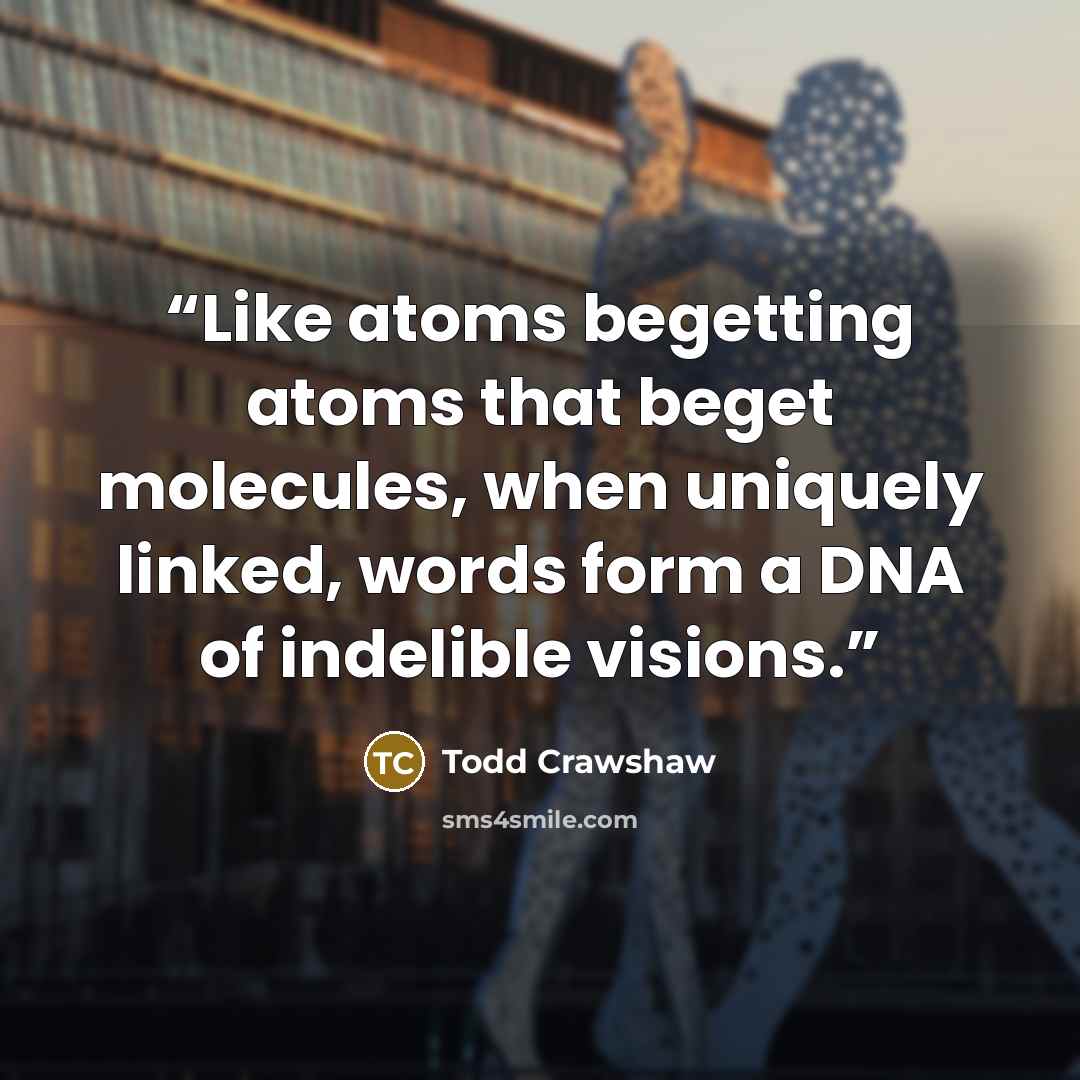 “Like atoms begetting atoms that beget molecules, when uniquely linked, words form a DNA of indelible visions.” quote by Todd Crawshaw