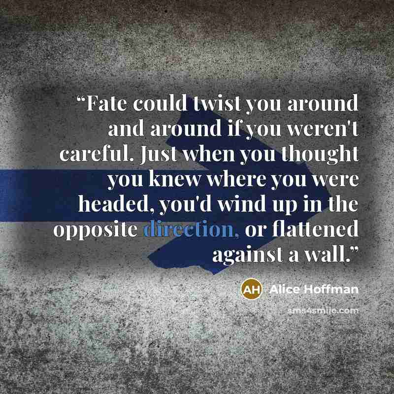 “Fate could twist you around and around if you weren't careful. Just when you thought you knew where you were headed, you'd wind up in the opposite direction, or flattened against a wall.” quote by Alice Hoffman