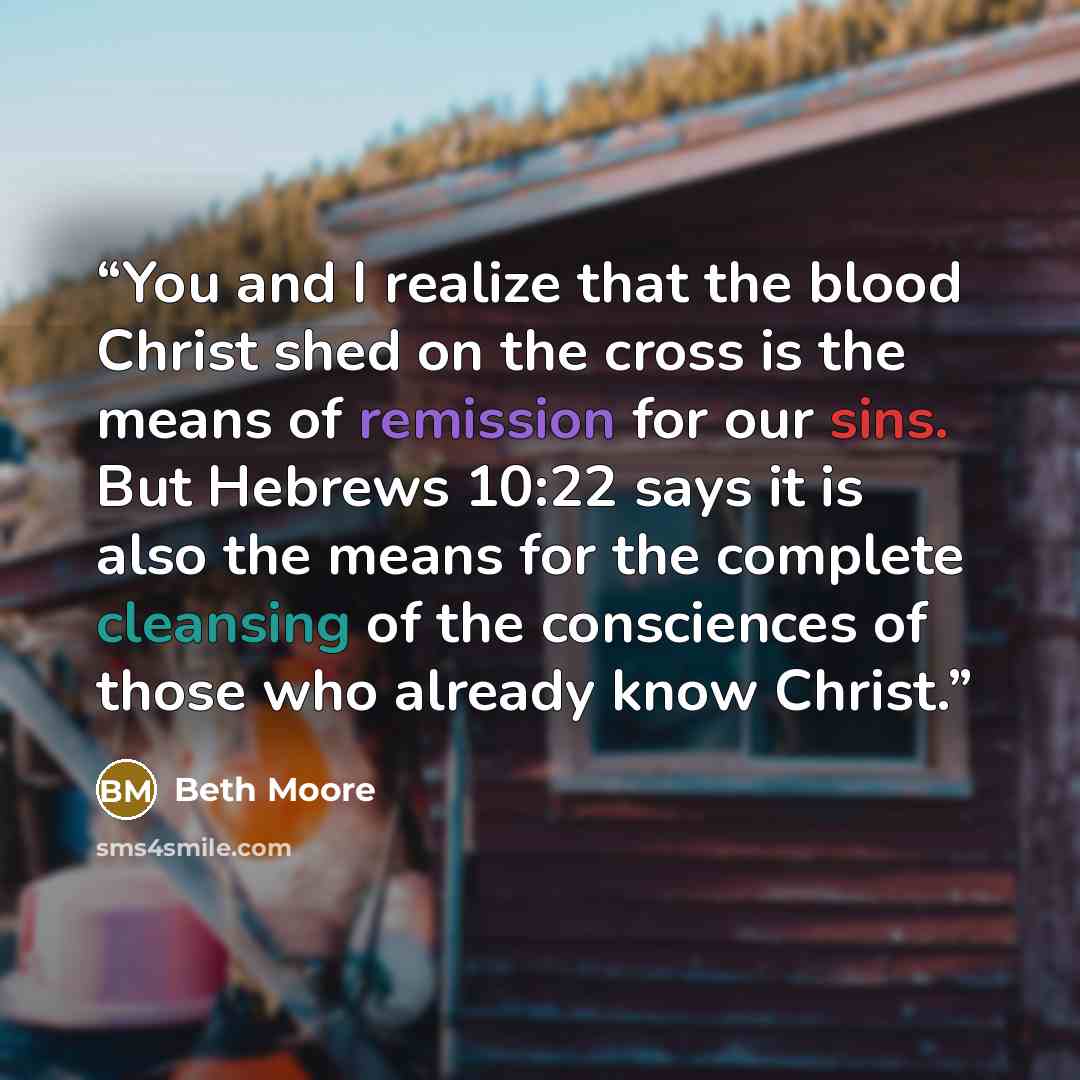 “You and I realize that the blood Christ shed on the cross is the means of remission for our sins. But Hebrews 10:22 says it is also the means for the complete cleansing of the consciences of those who already know Christ.” quote by Beth Moore