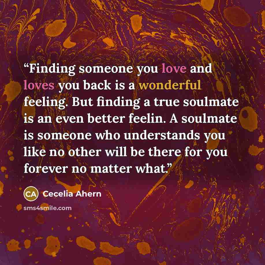 “Finding someone you love and loves you back is a wonderful feeling. But finding a true soulmate is an even better feelin. A soulmate is someone who understands you like no other will be there for you forever no matter what.” quote by Cecelia Ahern