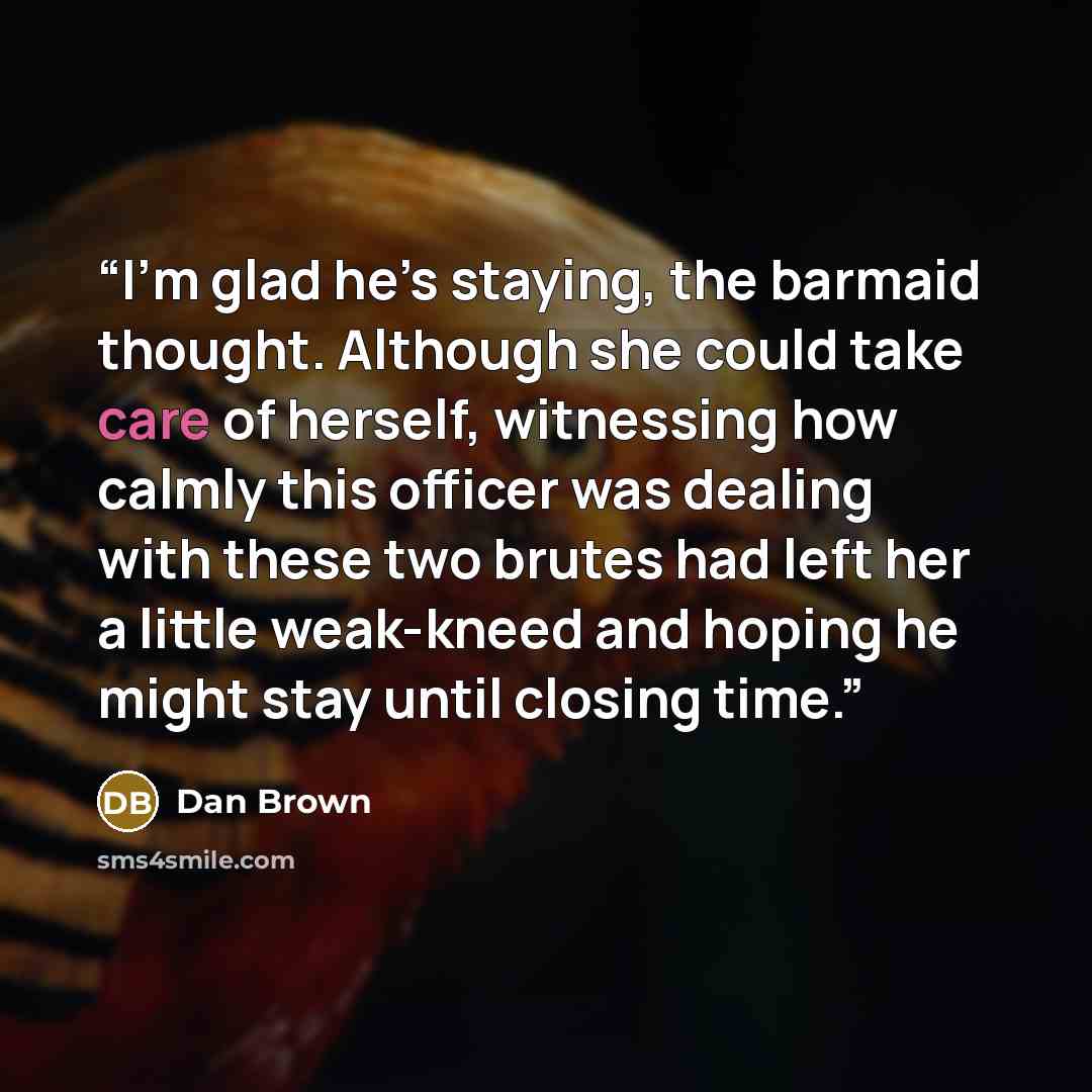 “I’m glad he’s staying, the barmaid thought. Although she could take care of herself, witnessing how calmly this officer was dealing with these two brutes had left her a little weak-kneed and hoping he might stay until closing time.” quote by Dan Brown