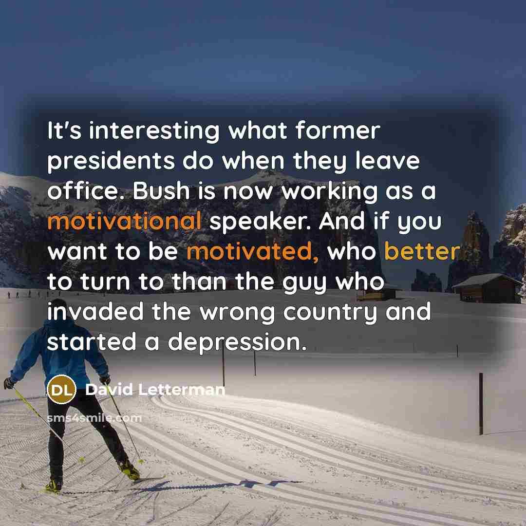 “It's interesting what former presidents do when they leave office. Bush is now working as a motivational speaker. And if you want to be motivated, who better to turn to than the guy who invaded the wrong country and started a depression.” quote by David Letterman