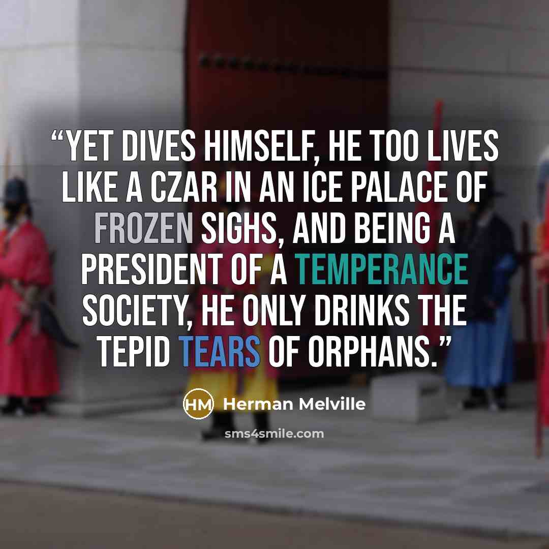 “Yet Dives himself, he too lives like a Czar in an ice palace of frozen sighs, and being a president of a temperance society, he only drinks the tepid tears of orphans.” quote by Herman Melville
