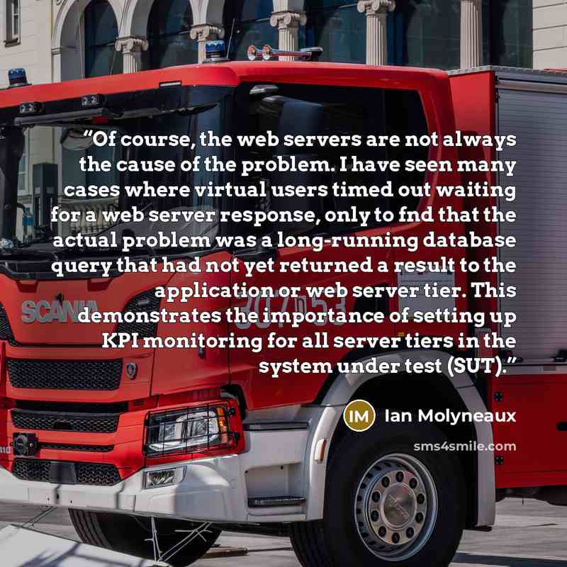 “Of course, the web servers are not always the cause of the problem. I have seen many cases where virtual users timed out waiting for a web server response, only to fnd that the actual problem was a long-running database query that had not yet returned a result to the application or web server…” quote by Ian Molyneaux