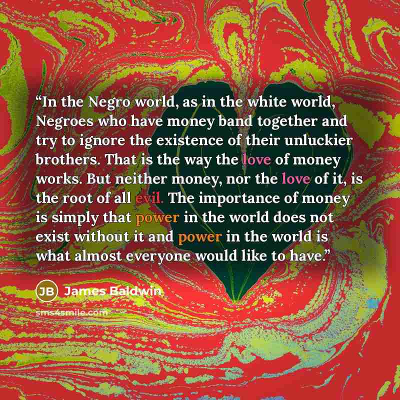 “In the Negro world, as in the white world, Negroes who have money band together and try to ignore the existence of their unluckier brothers. That is the way the love of money works. But neither money, nor the love of it, is the root of all evil. The importance of money is simply that power in the…” quote by James Baldwin
