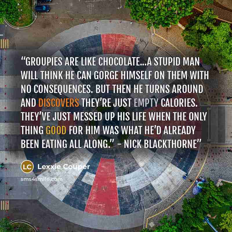 “Groupies are like chocolate...A stupid man will think he can gorge himself on them with no consequences. But then he turns around and discovers they’re just empty calories. They’ve just messed up his life when the only thing good for him was what he’d already been eating all along.” - Nick…” quote by Lexxie Couper