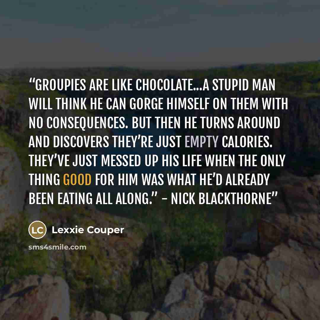 “Groupies are like chocolate...A stupid man will think he can gorge himself on them with no consequences. But then he turns around and discovers they’re just empty calories. They’ve just messed up his life when the only thing good for him was what he’d already been eating all along.” - Nick…” quote by Lexxie Couper